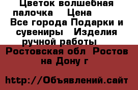  Цветок-волшебная палочка. › Цена ­ 500 - Все города Подарки и сувениры » Изделия ручной работы   . Ростовская обл.,Ростов-на-Дону г.